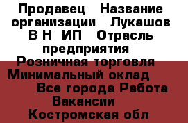 Продавец › Название организации ­ Лукашов В.Н, ИП › Отрасль предприятия ­ Розничная торговля › Минимальный оклад ­ 14 000 - Все города Работа » Вакансии   . Костромская обл.